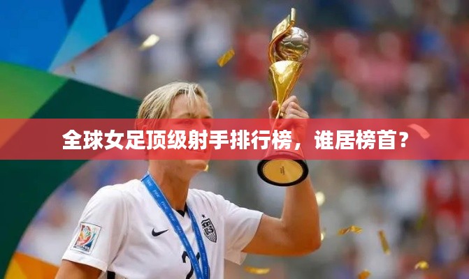 全球女足顶级射手排行榜,谁居榜首?